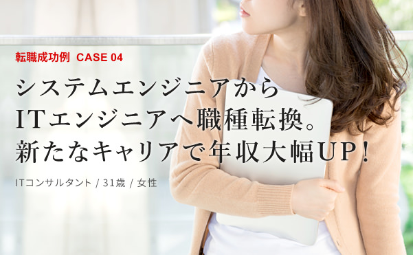 転職成功例CASE04 システムエンジニアからITエンジニアへ職種転換。新たなキャリアで年収大幅UP！ ITコンサルタント / 31歳 / 女性