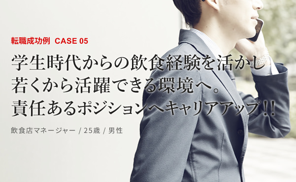 転職成功例CASE05　学生時代からの飲食経験を活かし若くから活躍できる環境へ。責任あるポジションへキャリアアップ！！　飲食店マネージャー / 25歳 / 男性